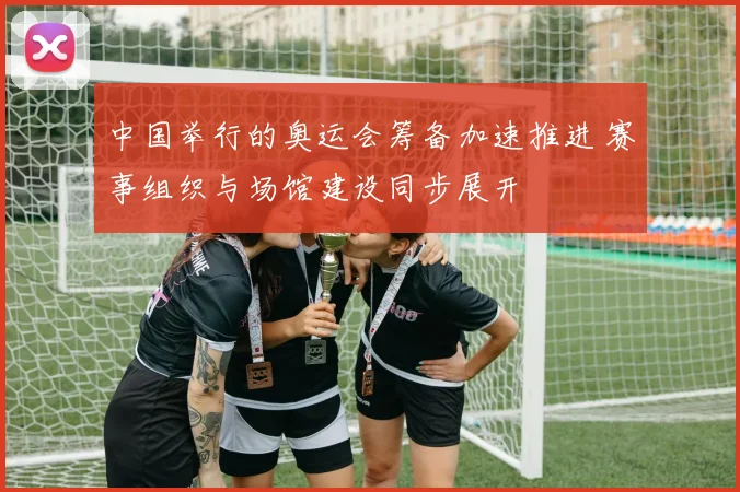 中国举行的奥运会筹备加速推进 赛事组织与场馆建设同步展开