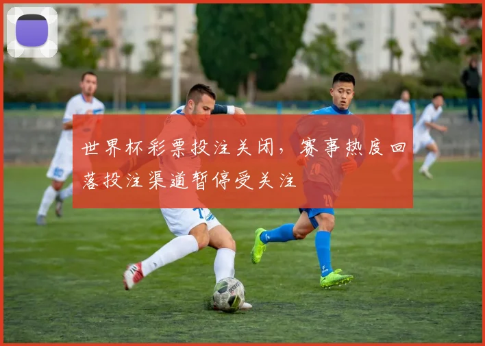世界杯彩票投注关闭，赛事热度回落投注渠道暂停受关注