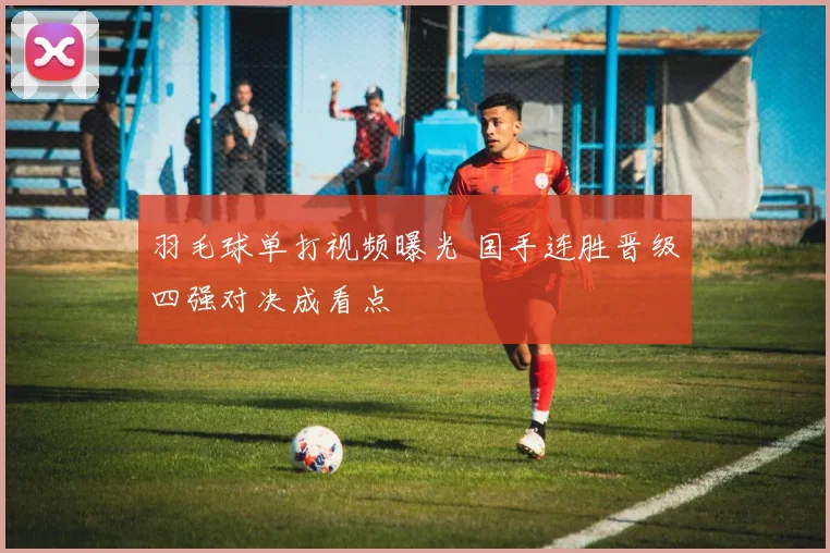 羽毛球单打视频曝光 国手连胜晋级四强对决成看点
